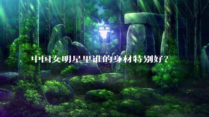 中国女明星里谁的身材特别好？